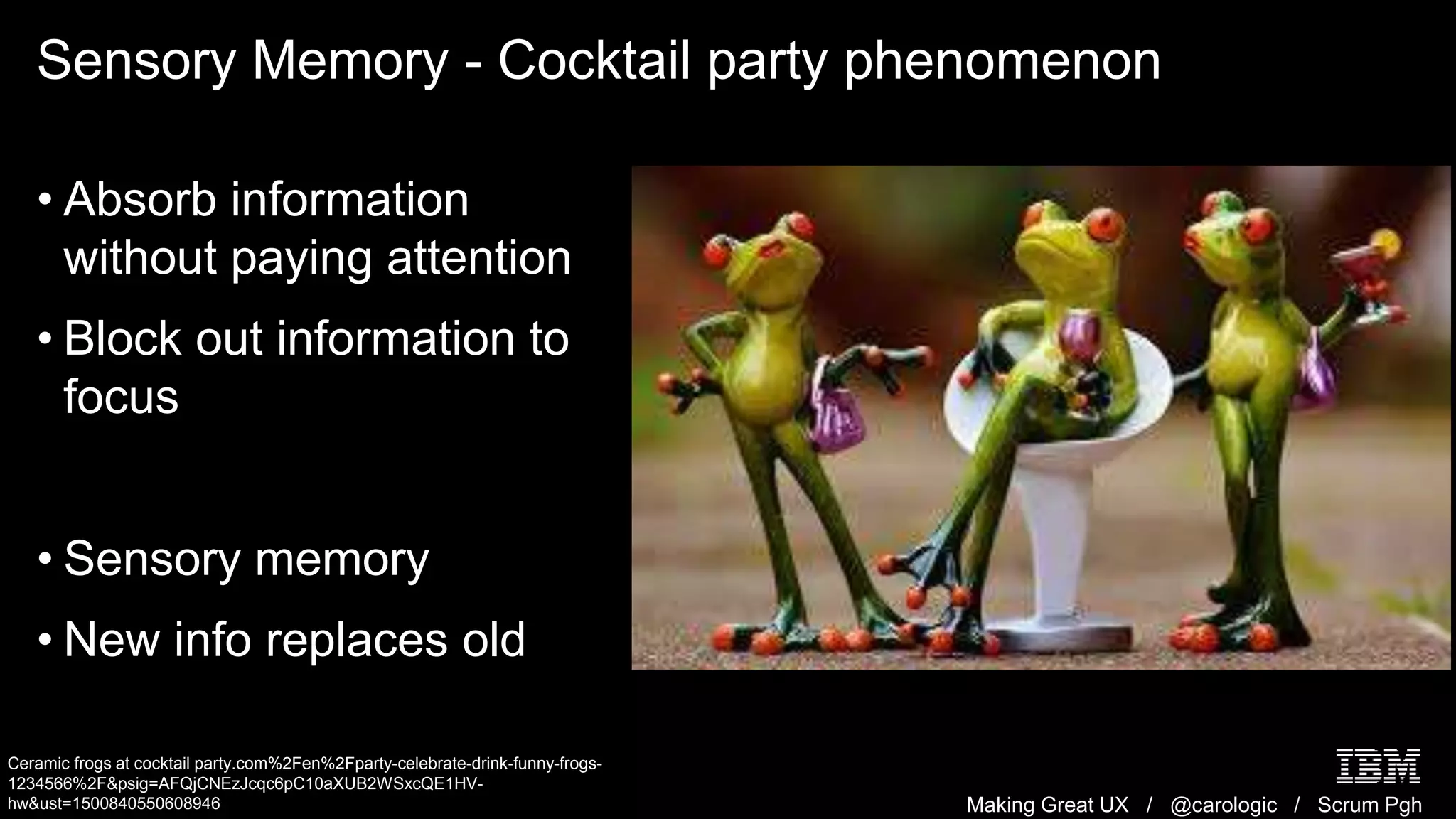 Making Great UX / @carologic / Scrum Pgh
Sensory Memory - Cocktail party phenomenon
• Absorb information
without paying attention
• Block out information to
focus
• Sensory memory
• New info replaces old
Ceramic frogs at cocktail party.com%2Fen%2Fparty-celebrate-drink-funny-frogs-
1234566%2F&psig=AFQjCNEzJcqc6pC10aXUB2WSxcQE1HV-
hw&ust=1500840550608946
 