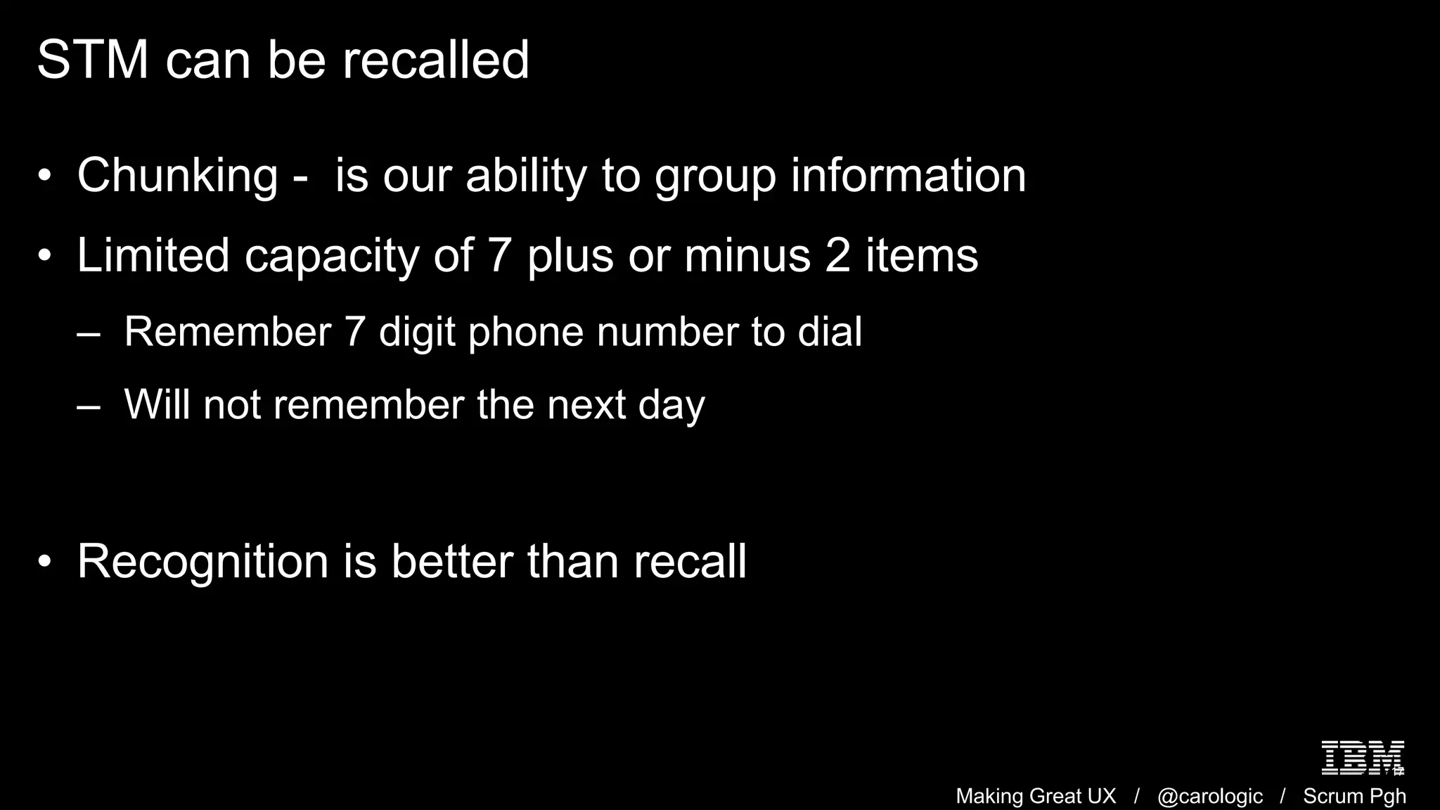 Making Great UX / @carologic / Scrum Pgh
STM can be recalled
17
• Chunking - is our ability to group information
• Limited capacity of 7 plus or minus 2 items
– Remember 7 digit phone number to dial
– Will not remember the next day
• Recognition is better than recall
 