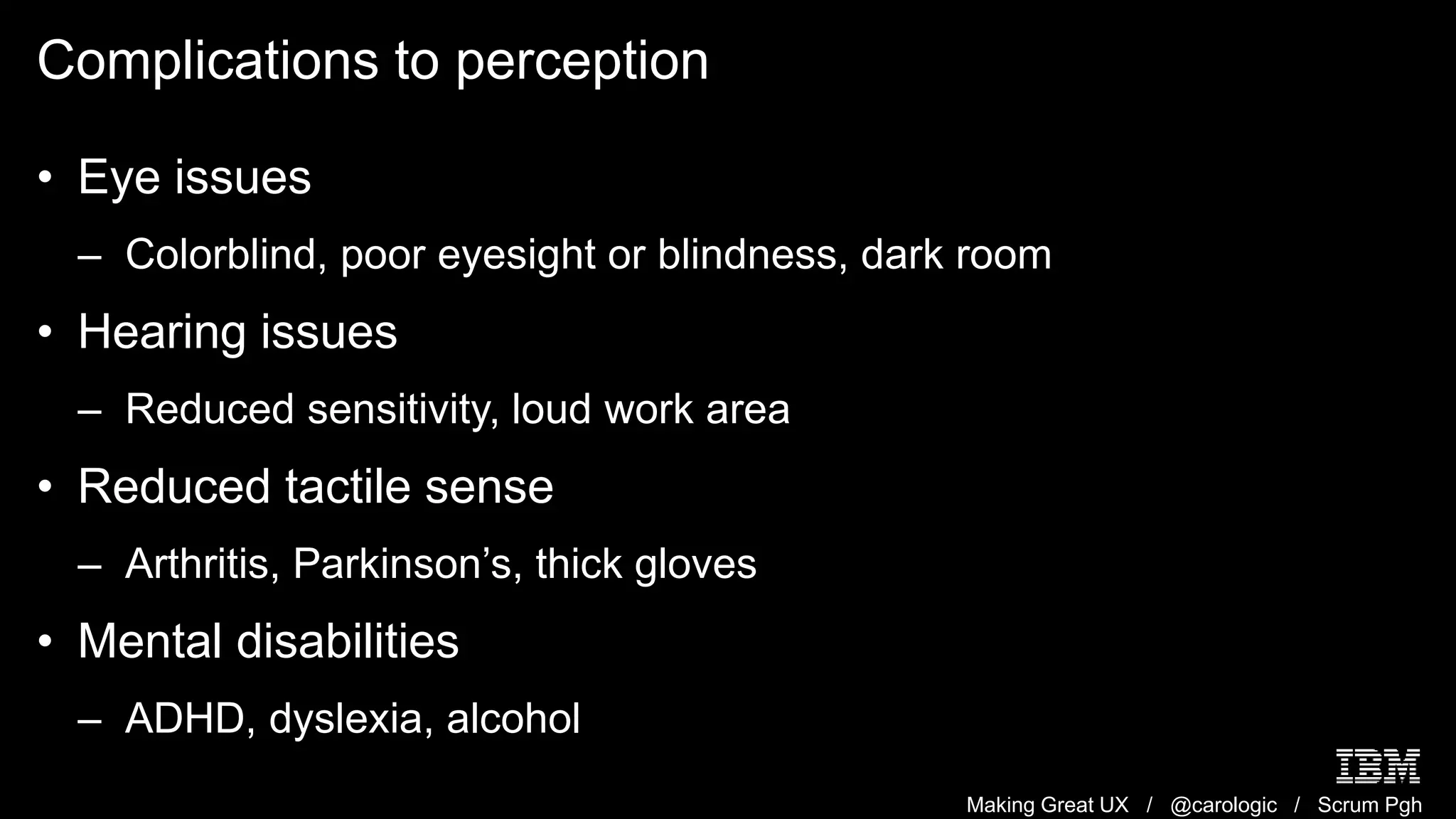 Making Great UX / @carologic / Scrum Pgh
Complications to perception
• Eye issues
– Colorblind, poor eyesight or blindness, dark room
• Hearing issues
– Reduced sensitivity, loud work area
• Reduced tactile sense
– Arthritis, Parkinson’s, thick gloves
• Mental disabilities
– ADHD, dyslexia, alcohol
 