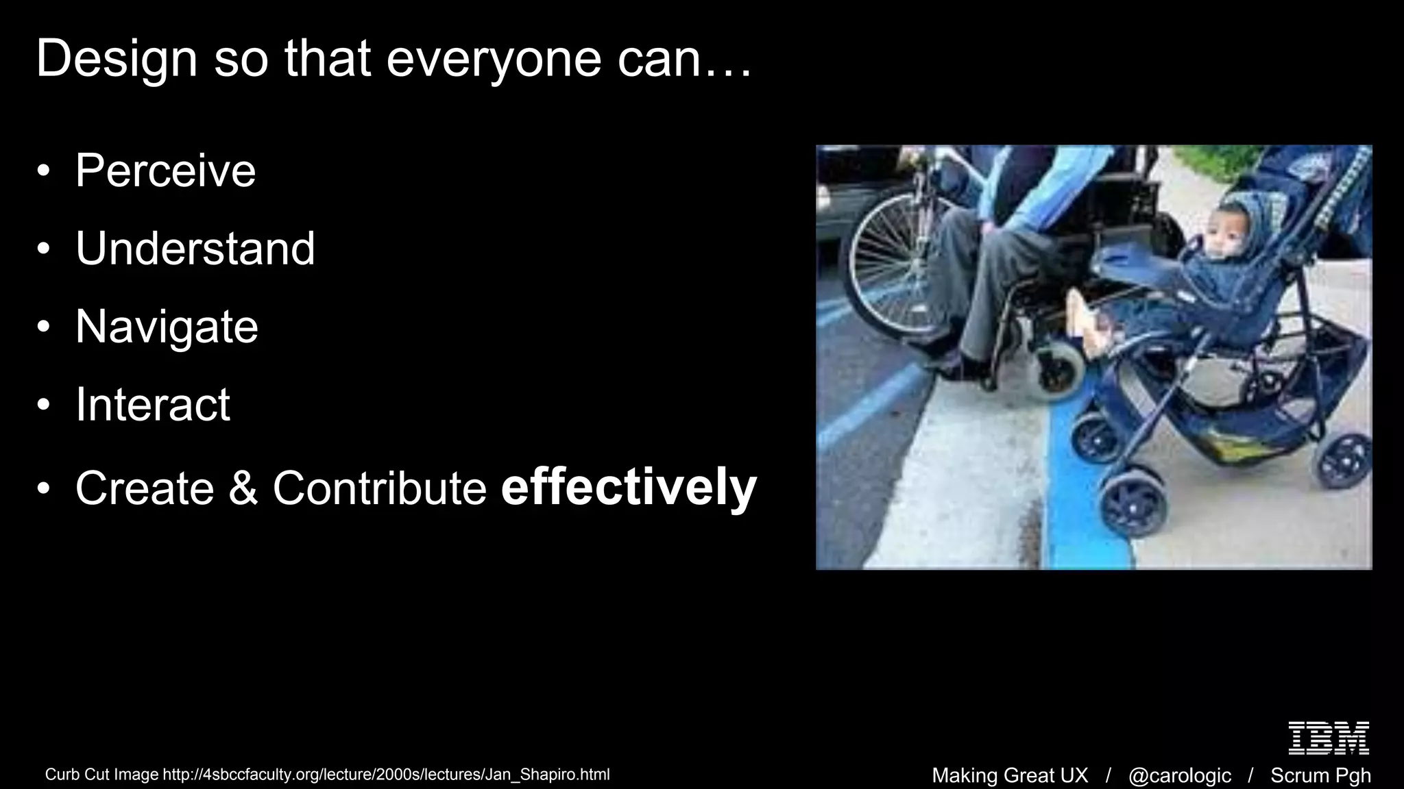 Making Great UX / @carologic / Scrum Pgh
Design so that everyone can…
• Perceive
• Understand
• Navigate
• Interact
• Create & Contribute effectively
Curb Cut Image http://4sbccfaculty.org/lecture/2000s/lectures/Jan_Shapiro.html
 