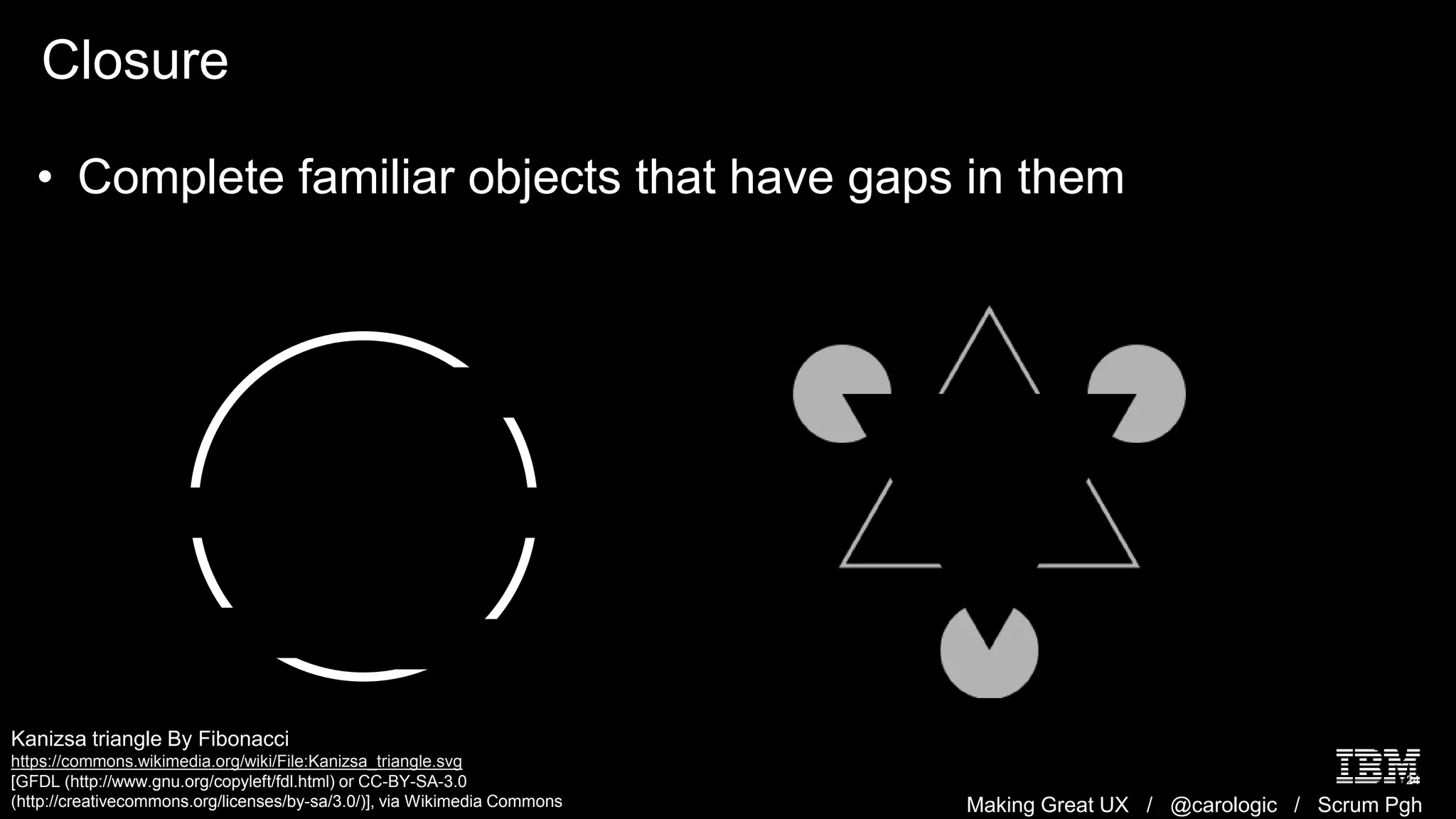 Making Great UX / @carologic / Scrum Pgh
Closure
24
• Complete familiar objects that have gaps in them
Kanizsa triangle By Fibonacci
https://commons.wikimedia.org/wiki/File:Kanizsa_triangle.svg
[GFDL (http://www.gnu.org/copyleft/fdl.html) or CC-BY-SA-3.0
(http://creativecommons.org/licenses/by-sa/3.0/)], via Wikimedia Commons
 