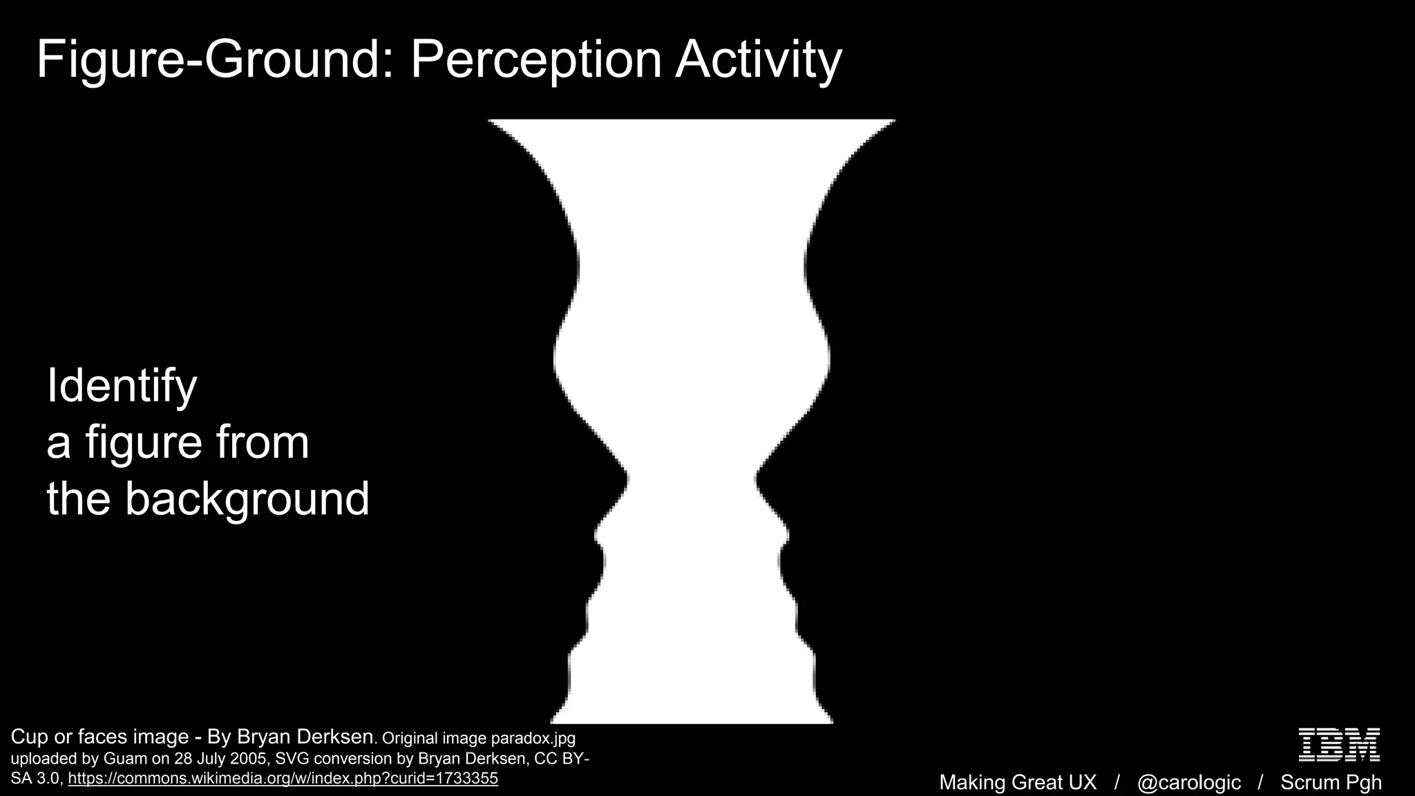 Making Great UX / @carologic / Scrum Pgh
Figure-Ground: Perception Activity
Cup or faces image - By Bryan Derksen. Original image paradox.jpg
uploaded by Guam on 28 July 2005, SVG conversion by Bryan Derksen, CC BY-
SA 3.0, https://commons.wikimedia.org/w/index.php?curid=1733355
Identify
a figure from
the background
 