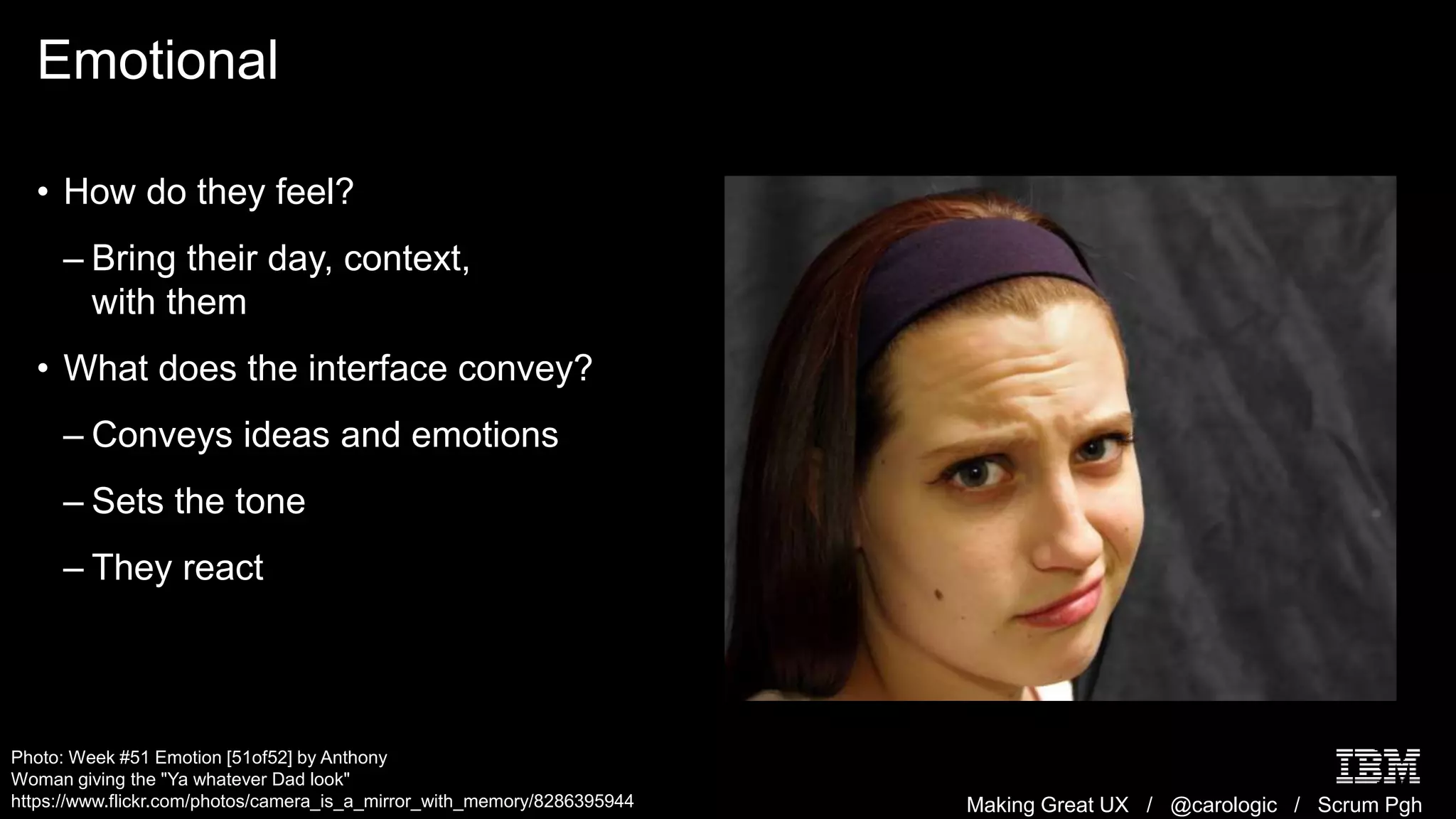 Making Great UX / @carologic / Scrum Pgh
Emotional
• How do they feel?
– Bring their day, context,
with them
• What does the interface convey?
– Conveys ideas and emotions
– Sets the tone
– They react
Photo: Week #51 Emotion [51of52] by Anthony
Woman giving the "Ya whatever Dad look"
https://www.flickr.com/photos/camera_is_a_mirror_with_memory/8286395944
 
