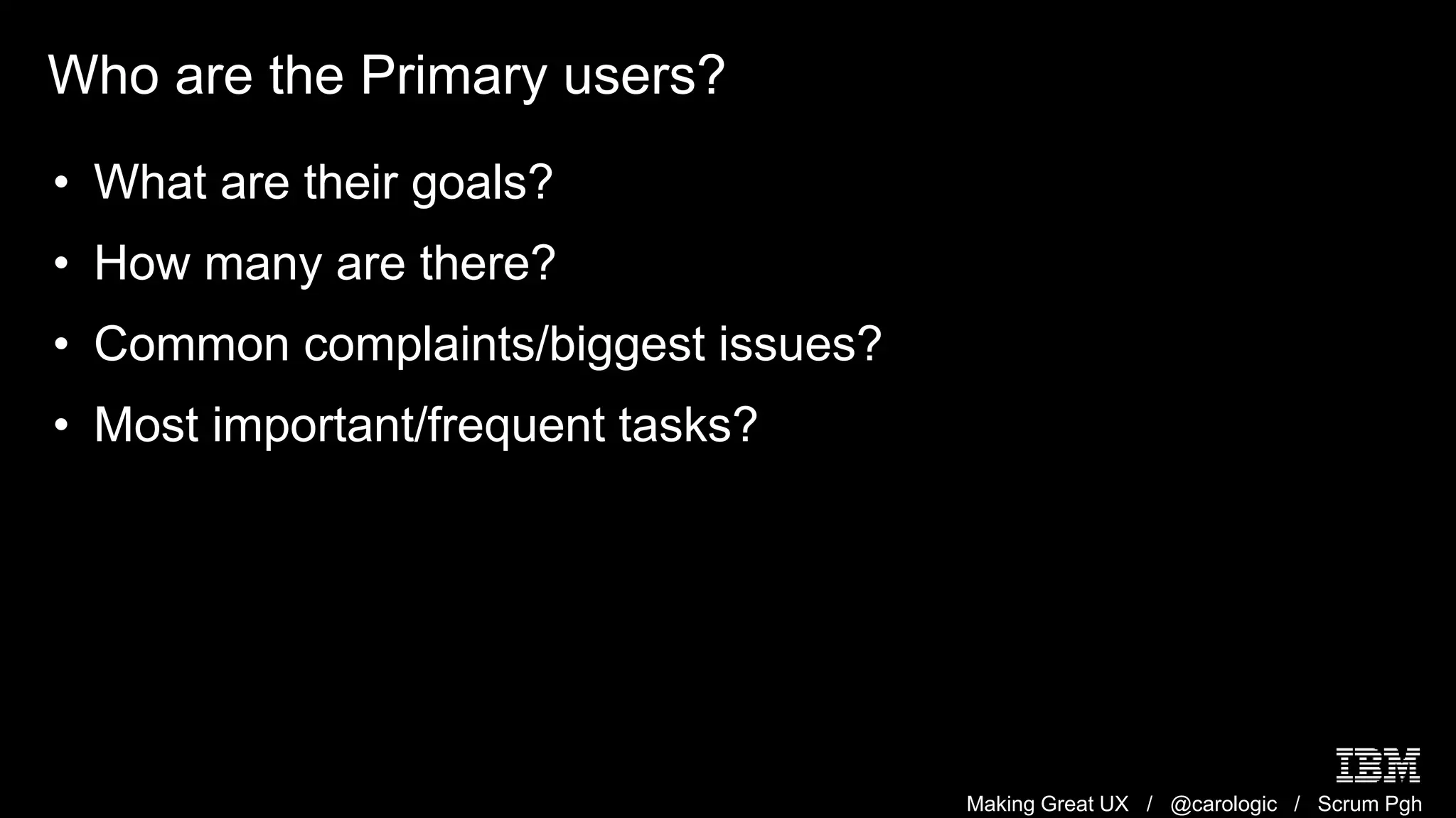 Making Great UX / @carologic / Scrum Pgh
Who are the Primary users?
• What are their goals?
• How many are there?
• Common complaints/biggest issues?
• Most important/frequent tasks?
 
