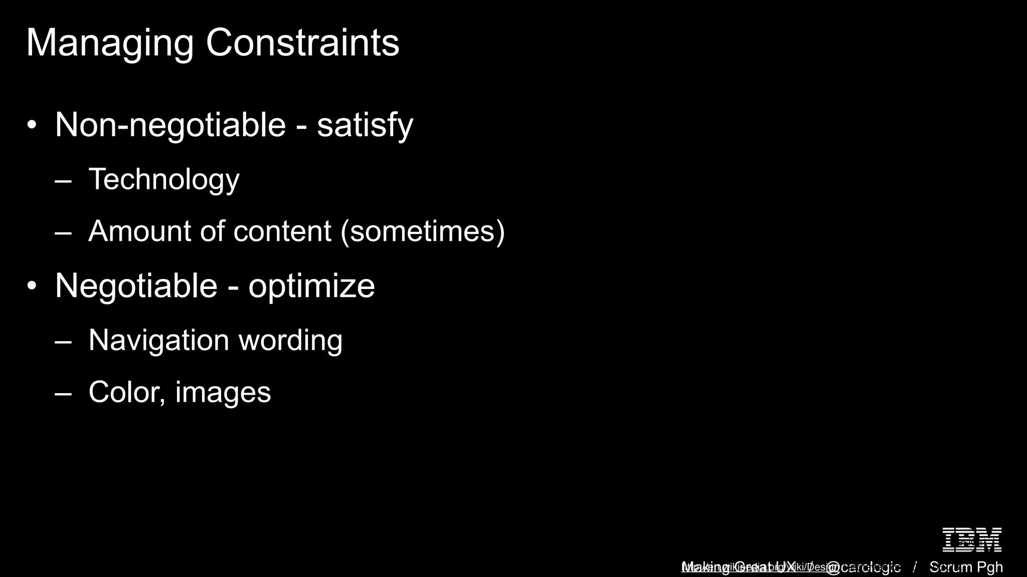 Making Great UX / @carologic / Scrum Pgh
Managing Constraints
• Non-negotiable - satisfy
– Technology
– Amount of content (sometimes)
• Negotiable - optimize
– Navigation wording
– Color, images
Dini, Dino. (March 2008). Wikipedia: Design. 2005 Game Design
and Technology Workshop, Liverpool JM University.
http://en.wikipedia.org/wiki/Design Retrieved on 2008-03-23.
 
