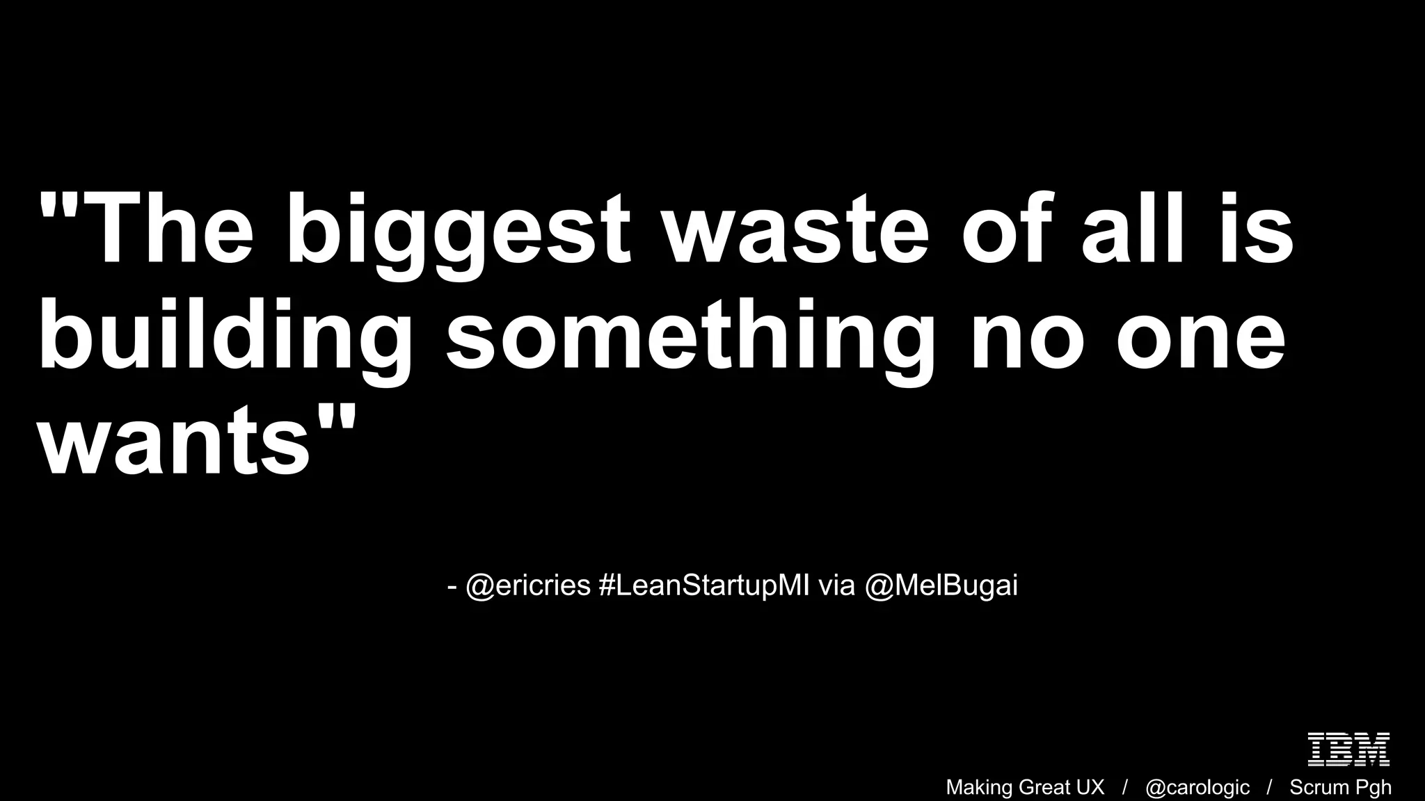 Making Great UX / @carologic / Scrum Pgh
"The biggest waste of all is
building something no one
wants"
- @ericries #LeanStartupMI via @MelBugai
 