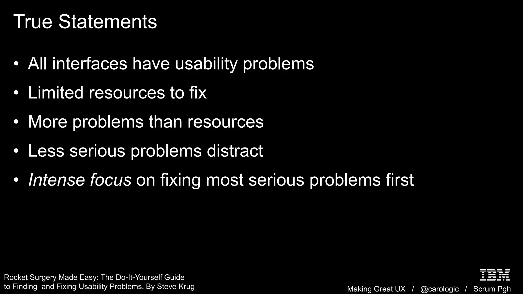 Making Great UX / @carologic / Scrum Pgh
True Statements
• All interfaces have usability problems
• Limited resources to fix
• More problems than resources
• Less serious problems distract
• Intense focus on fixing most serious problems first
Rocket Surgery Made Easy: The Do-It-Yourself Guide
to Finding and Fixing Usability Problems. By Steve Krug
 