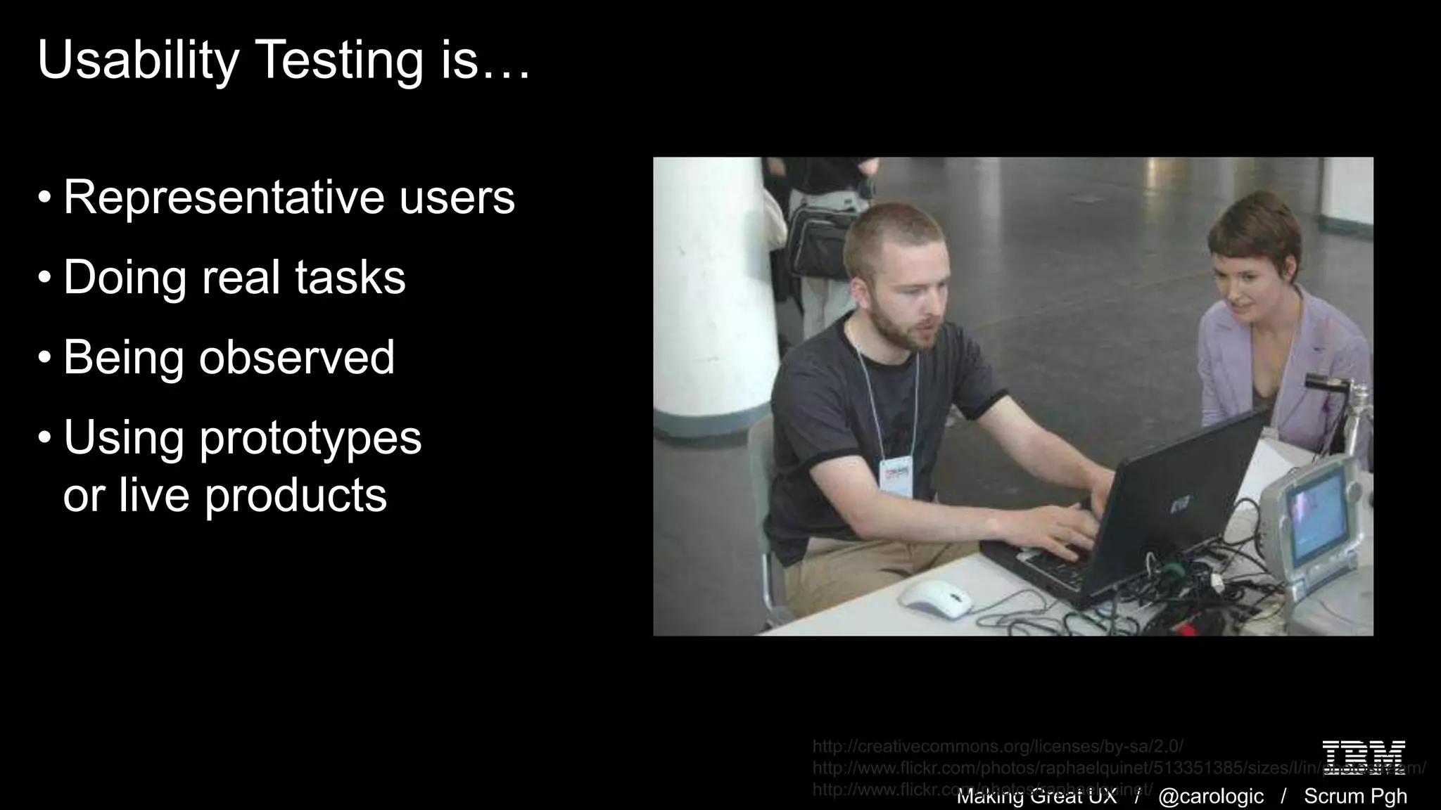 Making Great UX / @carologic / Scrum Pgh
Usability Testing is…
• Representative users
• Doing real tasks
• Being observed
• Using prototypes
or live products
http://creativecommons.org/licenses/by-sa/2.0/
http://www.flickr.com/photos/raphaelquinet/513351385/sizes/l/in/photostream/
http://www.flickr.com/photos/raphaelquinet/
 