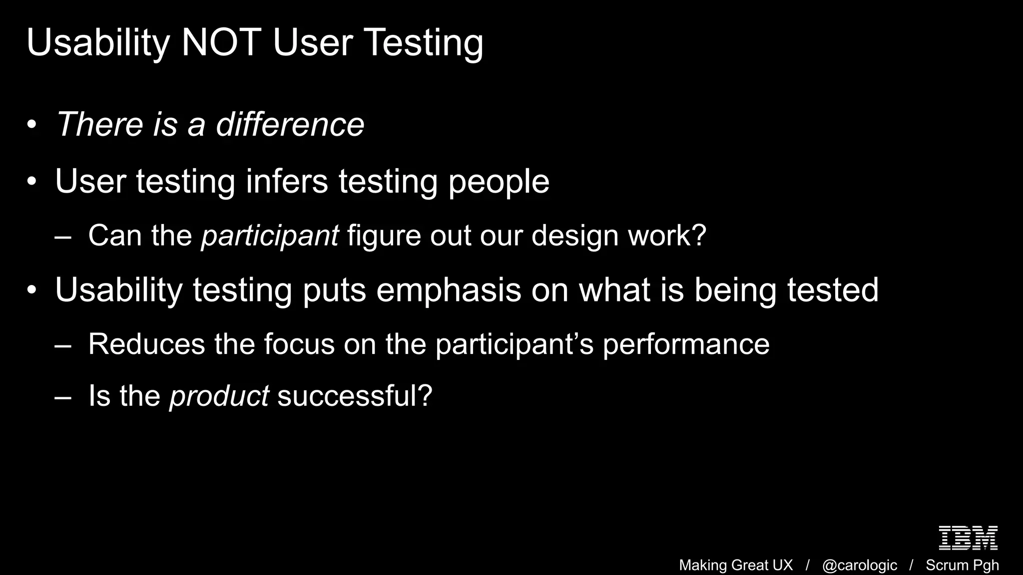 Making Great UX / @carologic / Scrum Pgh
Usability NOT User Testing
• There is a difference
• User testing infers testing people
– Can the participant figure out our design work?
• Usability testing puts emphasis on what is being tested
– Reduces the focus on the participant’s performance
– Is the product successful?
 