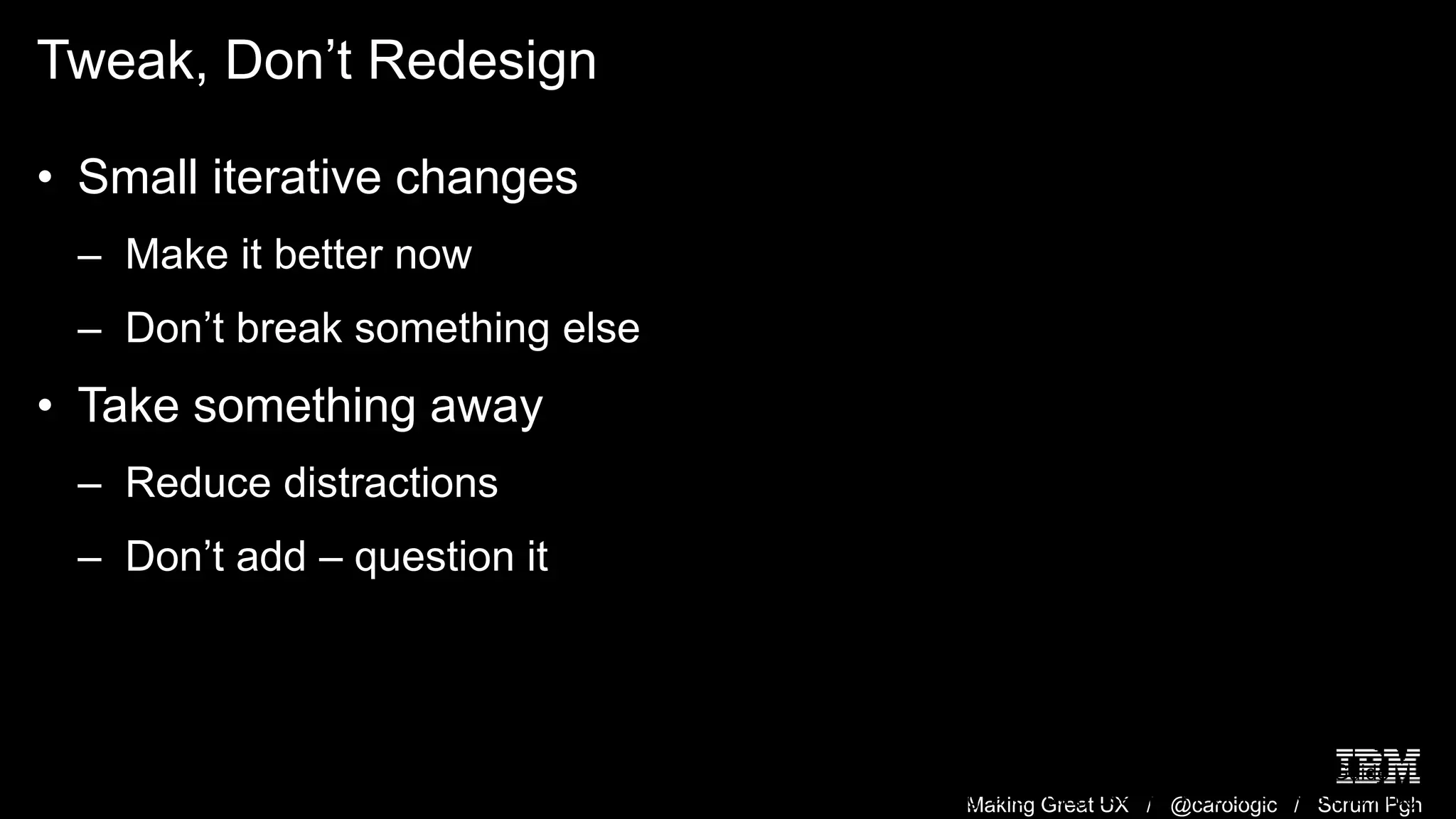 Making Great UX / @carologic / Scrum Pgh
Tweak, Don’t Redesign
• Small iterative changes
– Make it better now
– Don’t break something else
• Take something away
– Reduce distractions
– Don’t add – question it
Rocket Surgery Made Easy: The Do-It-Yourself Guide
to Finding and Fixing Usability Problems. By Steve Krug
 