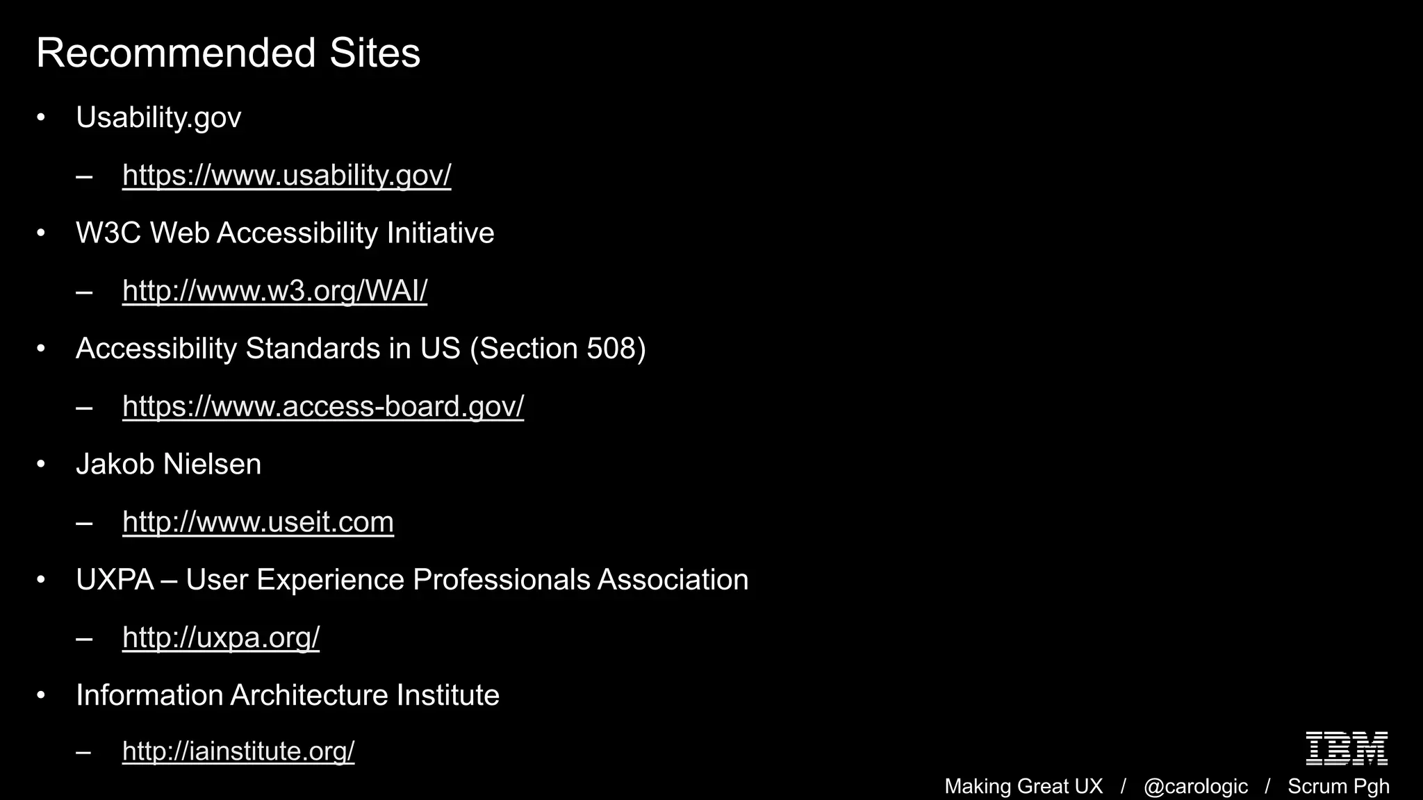 Making Great UX / @carologic / Scrum Pgh
Recommended Sites
• Usability.gov
– https://www.usability.gov/
• W3C Web Accessibility Initiative
– http://www.w3.org/WAI/
• Accessibility Standards in US (Section 508)
– https://www.access-board.gov/
• Jakob Nielsen
– http://www.useit.com
• UXPA – User Experience Professionals Association
– http://uxpa.org/
• Information Architecture Institute
– http://iainstitute.org/
 