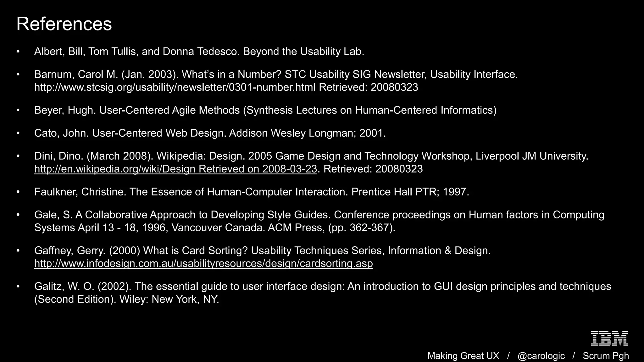 Making Great UX / @carologic / Scrum Pgh
References
• Albert, Bill, Tom Tullis, and Donna Tedesco. Beyond the Usability Lab.
• Barnum, Carol M. (Jan. 2003). What’s in a Number? STC Usability SIG Newsletter, Usability Interface.
http://www.stcsig.org/usability/newsletter/0301-number.html Retrieved: 20080323
• Beyer, Hugh. User-Centered Agile Methods (Synthesis Lectures on Human-Centered Informatics)
• Cato, John. User-Centered Web Design. Addison Wesley Longman; 2001.
• Dini, Dino. (March 2008). Wikipedia: Design. 2005 Game Design and Technology Workshop, Liverpool JM University.
http://en.wikipedia.org/wiki/Design Retrieved on 2008-03-23. Retrieved: 20080323
• Faulkner, Christine. The Essence of Human-Computer Interaction. Prentice Hall PTR; 1997.
• Gale, S. A Collaborative Approach to Developing Style Guides. Conference proceedings on Human factors in Computing
Systems April 13 - 18, 1996, Vancouver Canada. ACM Press, (pp. 362-367).
• Gaffney, Gerry. (2000) What is Card Sorting? Usability Techniques Series, Information & Design.
http://www.infodesign.com.au/usabilityresources/design/cardsorting.asp
• Galitz, W. O. (2002). The essential guide to user interface design: An introduction to GUI design principles and techniques
(Second Edition). Wiley: New York, NY.
 