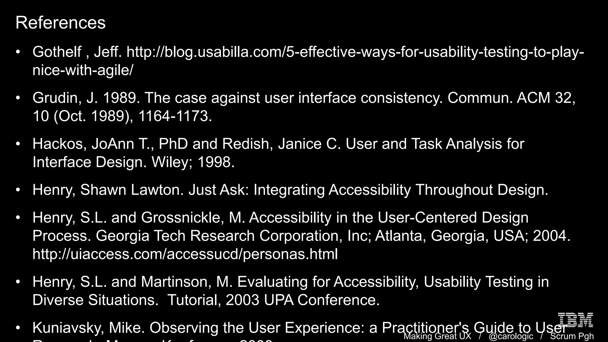 Making Great UX / @carologic / Scrum Pgh
References
• Gothelf , Jeff. http://blog.usabilla.com/5-effective-ways-for-usability-testing-to-play-
nice-with-agile/
• Grudin, J. 1989. The case against user interface consistency. Commun. ACM 32,
10 (Oct. 1989), 1164-1173.
• Hackos, JoAnn T., PhD and Redish, Janice C. User and Task Analysis for
Interface Design. Wiley; 1998.
• Henry, Shawn Lawton. Just Ask: Integrating Accessibility Throughout Design.
• Henry, S.L. and Grossnickle, M. Accessibility in the User-Centered Design
Process. Georgia Tech Research Corporation, Inc; Atlanta, Georgia, USA; 2004.
http://uiaccess.com/accessucd/personas.html
• Henry, S.L. and Martinson, M. Evaluating for Accessibility, Usability Testing in
Diverse Situations. Tutorial, 2003 UPA Conference.
• Kuniavsky, Mike. Observing the User Experience: a Practitioner's Guide to User
 
