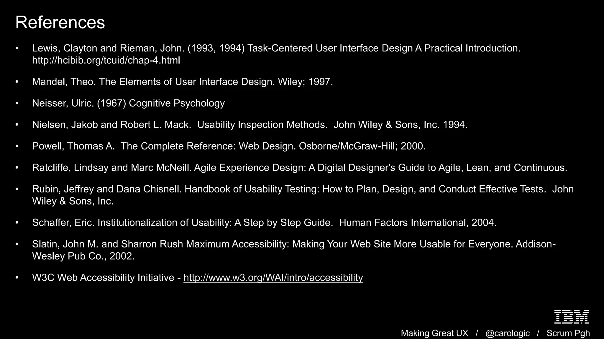 Making Great UX / @carologic / Scrum Pgh
References
• Lewis, Clayton and Rieman, John. (1993, 1994) Task-Centered User Interface Design A Practical Introduction.
http://hcibib.org/tcuid/chap-4.html
• Mandel, Theo. The Elements of User Interface Design. Wiley; 1997.
• Neisser, Ulric. (1967) Cognitive Psychology
• Nielsen, Jakob and Robert L. Mack. Usability Inspection Methods. John Wiley & Sons, Inc. 1994.
• Powell, Thomas A. The Complete Reference: Web Design. Osborne/McGraw-Hill; 2000.
• Ratcliffe, Lindsay and Marc McNeill. Agile Experience Design: A Digital Designer's Guide to Agile, Lean, and Continuous.
• Rubin, Jeffrey and Dana Chisnell. Handbook of Usability Testing: How to Plan, Design, and Conduct Effective Tests. John
Wiley & Sons, Inc.
• Schaffer, Eric. Institutionalization of Usability: A Step by Step Guide. Human Factors International, 2004.
• Slatin, John M. and Sharron Rush Maximum Accessibility: Making Your Web Site More Usable for Everyone. Addison-
Wesley Pub Co., 2002.
• W3C Web Accessibility Initiative - http://www.w3.org/WAI/intro/accessibility
 