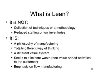 What is Lean? It is NOT: Collection of techniques or a methodology Reduced staffing or low inventories It IS: A philosophy of manufacturing Totally different way of thinking  A different value system Seeks to eliminate waste (non-value added activities to the customer) Emphasis on flow manufacturing 