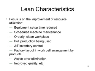 Lean Characteristics Focus is on the improvement of resource utilization: ―   Equipment setup time reduced ―   Scheduled machine maintenance ―   Orderly, clean workplace ―   Pull production being used ―   JIT inventory control ―   Factory layout in work cell arrangement by products ―  Active error elimination ―  Improved quality, etc. 