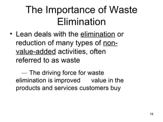 The Importance of Waste Elimination Lean deals with the  elimination  or reduction of many types of  non-value-added  activities, often referred to as waste   ―   The driving force for waste elimination is improved  value in the products and services customers buy 