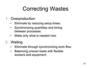Correcting Wastes 1. Overproduction Eliminate by reducing setup times. Synchronizing quantities and timing between processes. Make only what is needed now. 2. Waiting Eliminate through synchronizing work flow. Balancing uneven loads with flexible workers and equipment. 