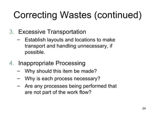 Correcting Wastes (continued) 3. Excessive Transportation Establish layouts and locations to make transport and handling unnecessary, if possible. 4. Inappropriate Processing Why should this item be made? Why is each process necessary? Are any processes being performed that are not part of the work flow? 