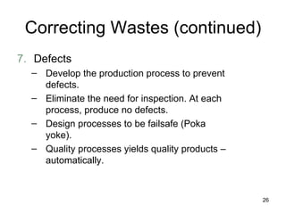 Correcting Wastes (continued) 7. Defects Develop the production process to prevent defects. Eliminate the need for inspection. At each process, produce no defects.  Design processes to be failsafe (Poka yoke). Quality processes yields quality products – automatically. 