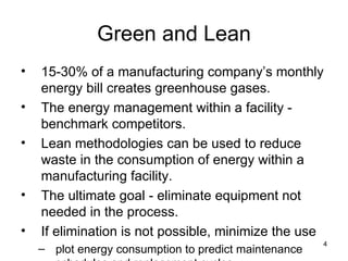 Green and Lean 15-30% of a manufacturing company’s monthly energy bill creates greenhouse gases. The energy management within a facility - benchmark competitors. Lean methodologies can be used to reduce waste in the consumption of energy within a manufacturing facility.  The ultimate goal - eliminate equipment not needed in the process.  If elimination is not possible, minimize the use plot energy consumption to predict maintenance schedules and replacement cycles. 