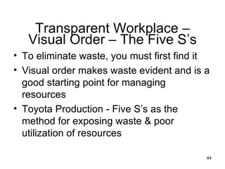 To eliminate waste, you must first find it Visual order makes waste evident and is a good starting point for managing resources Toyota Production - Five S’s as the method for exposing waste & poor utilization of resources  Transparent Workplace – Visual Order – The Five S’s 