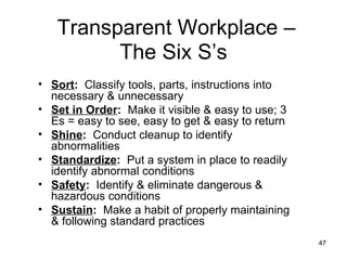 Sort :   Classify tools, parts, instructions into necessary & unnecessary Set in Order :   Make it visible & easy to use; 3 Es = easy to see, easy to get & easy to return Shine :   Conduct cleanup to identify abnormalities Standardize :   Put a system in place to readily identify abnormal conditions Safety :   Identify & eliminate dangerous & hazardous conditions Sustain :   Make a habit of properly maintaining & following standard practices Transparent Workplace – The Six S’s 