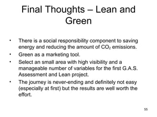 Final Thoughts – Lean and Green There is a social responsibility component to saving energy and reducing the amount of CO 2  emissions. Green as a marketing tool. Select an small area with high visibility and a manageable number of variables for the first G.A.S. Assessment and Lean project. The journey is never-ending and definitely not easy (especially at first) but the results are well worth the effort. 