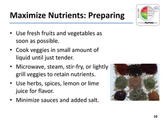 Maximize Nutrients: Preparing
• Use fresh fruits and vegetables as
soon as possible.
• Cook veggies in small amount of
liquid until just tender.
• Microwave, steam, stir-fry, or lightly
grill veggies to retain nutrients.
• Use herbs, spices, lemon or lime
juice for flavor.
• Minimize sauces and added salt.
10

 