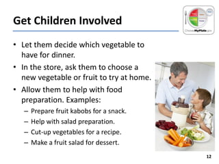 Get Children Involved
• Let them decide which vegetable to
have for dinner.
• In the store, ask them to choose a
new vegetable or fruit to try at home.
• Allow them to help with food
preparation. Examples:
–
–
–
–

Prepare fruit kabobs for a snack.
Help with salad preparation.
Cut-up vegetables for a recipe.
Make a fruit salad for dessert.
12

 