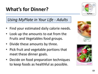 What’s for Dinner?
Using MyPlate in Your Life - Adults
• Find your estimated daily calorie needs.
• Look up the amounts to eat from the
Fruits and Vegetables food groups.
• Divide these amounts by three.
• Pick fruit and vegetable portions that
meet these dinner goals.
• Decide on food preparation techniques
to keep foods as healthful as possible.
13

 