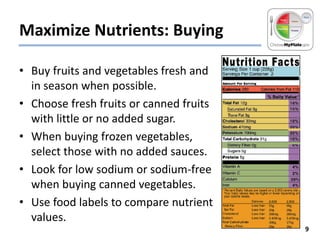 Maximize Nutrients: Buying
• Buy fruits and vegetables fresh and
in season when possible.
• Choose fresh fruits or canned fruits
with little or no added sugar.
• When buying frozen vegetables,
select those with no added sauces.
• Look for low sodium or sodium-free
when buying canned vegetables.
• Use food labels to compare nutrient
values.
9

 