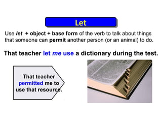 Let
                            Let
Use let + object + base form of the verb to talk about things
that someone can permit another person (or an animal) to do.

That teacher let me use a dictionary during the test.


      That teacher
     permitted me to
    use that resource.
 