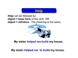 Help
                       Help
Help can be followed by:
object + base form of the verb OR
object + infinitive. The meaning is the same.




     My sister helped me build my house.


  My sister helped me to build my house.
 