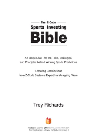 An Inside Look Into the Tools, Strategies,
and Principles behind Winning Sports Predictions
­
Featuring Contributions
from Z-Code System’s Expert Handicapping Team
Trey Richards
Sports Investing
Bible
The Z-Code
This book is your free gift from www.ZcodeSystem.com
Feel free to share it with your friends but never resell it
 