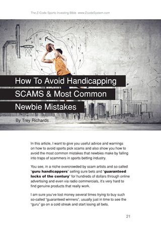 The Z-Code Sports Investing Bible www.ZcodeSystem.com
21
In this article, I want to give you useful advice and warnings
on how to avoid sports pick scams and also show you how to
avoid the most common mistakes that newbies make by falling
into traps of scammers in sports betting industry.
You see, in a niche overcrowded by scam artists and so called
“guru handicappers” selling sure bets and “guaranteed
locks of the century” for hundreds of dollars through online
advertising and even via radio commercials, it’s very hard to
find genuine products that really work.
I am sure you’ve lost money several times trying to buy such
so-called “guaranteed winners”, usually just in time to see the
“guru” go on a cold streak and start losing all bets.
How To Avoid Handicapping
SCAMS & Most Common
Newbie Mistakes
By Trey Richards
 