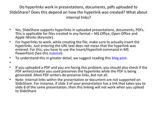 Do hyperlinks work in presentations, documents, pdfs uploaded to
SlideShare? Does this depend on how the hyperlink was created? What about
internal links?
• Yes, SlideShare supports hyperlinks in uploaded presentations, documents, PDFs.
This is applicable for files created in any format – MS Office, Open Office and
Apple iWorks (Keynote).
• For hyperlinks to work, while creating the file, make sure to actually insert the
hyperlinks. Just entering the URL text does not mean that the hyperlink was
entered. For this, you have to use the Insert/Hyperlink command in MS
PowerPoint (See this tutorial).
• To understand this in greater detail, we suggest reading this blog post.
•
• If you uploaded a PDF and you are facing this problem, you should also check if the
PDF writer/creator you used preserves the hyperlinks while the PDF is being
generated. Most PDF writers do preserve links, but not all.
• Note: Internal links within the presentation or document are not supported on
SlideShare. For instance, if slide 3 of your presentation has a link that takes you to
slide 8 of the same presentation, then this linking will not work when you upload
to SlideShare
 