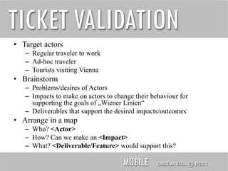 TICKET VALIDATION
• Target actors
– Regular traveler to work
– Ad-hoc traveler
– Tourists visiting Vienna

• Brainstorm
– Problems/desires of Actors
– Impacts to make on actors to change their behaviour for
supporting the goals of „Wiener Linien“
– Deliverables that support the desired impacts/outcomes

• Arrange in a map
– Who? <Actor>
– How? Can we make an <Impact>
– What? <Deliverable/Feature> would support this?

MOBILE

CHRISTIAN HASSA @ XP2013

 