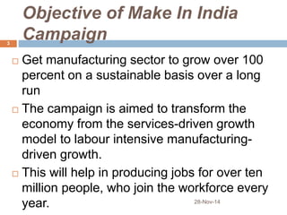 Objective of Make In India 
Campaign 
 Get manufacturing sector to grow over 100 
percent on a sustainable basis over a long 
run 
 The campaign is aimed to transform the 
economy from the services-driven growth 
model to labour intensive manufacturing-driven 
growth. 
 This will help in producing jobs for over ten 
million people, who join the workforce every 
year. 28-Nov-14 
3 
 