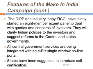 Features of the Make In India 
Campaign (cont.) 
 The DIPP and industry lobby FICCI have jointly 
started an eight-member expert panel to deal 
with queries and concerns of investors. They will 
clarify Indian policies to the investors and 
suggest reforms to the Central and states 
governments. 
 All central government services are being 
integrated with an e-Biz single window on-line 
portal. 
 States have been suggested to introduce self-certification. 
28-Nov-14 
6 
 