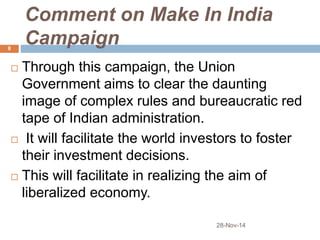 Comment on Make In India 
Campaign 
 Through this campaign, the Union 
Government aims to clear the daunting 
image of complex rules and bureaucratic red 
tape of Indian administration. 
 It will facilitate the world investors to foster 
their investment decisions. 
 This will facilitate in realizing the aim of 
liberalized economy. 
28-Nov-14 
8 
 