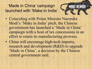 ‘Made in China’ campaign
launched with ‘Make in India’
• Coinciding with Prime Minister Narendra
Modi’s ‘Make in India’ pitch, the Chinese
government has launched a ‘Made in China’
campaign with a host of tax concessions in an
effort to retain its manufacturing prowess.
• China will encourage high-tech imports,
research and development (R&D) to upgrade
‘Made in China’, a decision by the Chinese
central government said.
 