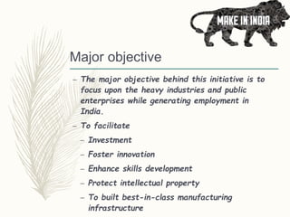 Major objective
– The major objective behind this initiative is to
focus upon the heavy industries and public
enterprises while generating employment in
India.
– To facilitate
– Investment
– Foster innovation
– Enhance skills development
– Protect intellectual property
– To built best-in-class manufacturing
infrastructure
 
