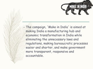 – The campaign, 'Make in India' is aimed at
making India a manufacturing hub and
economic transformation in India while
eliminating the unnecessary laws and
regulations, making bureaucratic processes
easier and shorter, and make government
more transparent, responsive and
accountable.
 