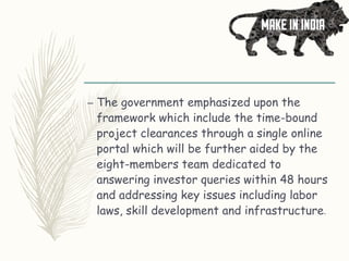 – The government emphasized upon the
framework which include the time-bound
project clearances through a single online
portal which will be further aided by the
eight-members team dedicated to
answering investor queries within 48 hours
and addressing key issues including labor
laws, skill development and infrastructure.
 
