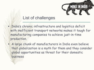 List of challenges
 India’s chronic infrastructure and logistics deficit
with inefficient transport networks makes it tough for
manufacturing companies to achieve just-in-time
production.
 A large chunk of manufacturers in India even believe
that globalization is a myth for them and they consider
global opportunities as threat for their domestic
business
 