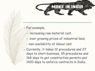 – For example,
– increasing raw material cost,
– ever growing prices of industrial land,
– non-availability of labour and
– Currently, it takes 12 procedures and 27
days to start business, 35 procedures and
168 days to get construction permits and
1420 days to enforce contracts in India.
 