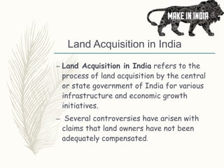 Land Acquisition in India
– Land Acquisition in India refers to the
process of land acquisition by the central
or state government of India for various
infrastructure and economic growth
initiatives.
– Several controversies have arisen with
claims that land owners have not been
adequately compensated.
 