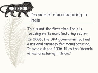 Decade of manufacturing in
India
– This is not the first time India is
focusing on its manufacturing sector.
– In 2006, the UPA government put out
a national strategy for manufacturing.
It even dubbed 2006-15 as the “decade
of manufacturing in India.”
 