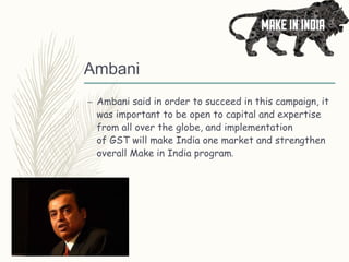 Ambani
– Ambani said in order to succeed in this campaign, it
was important to be open to capital and expertise
from all over the globe, and implementation
of GST will make India one market and strengthen
overall Make in India program.
 